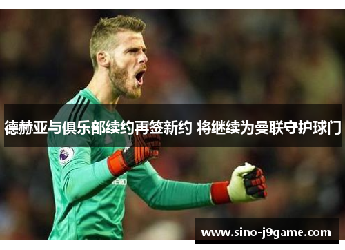 德赫亚与俱乐部续约再签新约 将继续为曼联守护球门 德赫亚与俱乐部续约再签新约 将继续为曼联守护球门