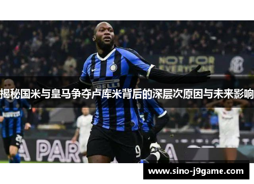 揭秘国米与皇马争夺卢库米背后的深层次原因与未来影响 揭秘国米与皇马争夺卢库米背后的深层次原因与未来影响