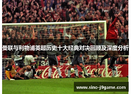 曼联与利物浦英超历史十大经典对决回顾及深度分析 曼联与利物浦英超历史十大经典对决回顾及深度分析