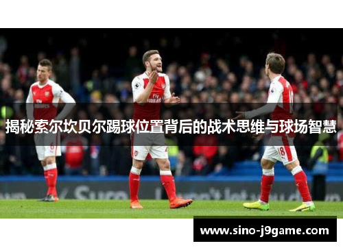 揭秘索尔坎贝尔踢球位置背后的战术思维与球场智慧