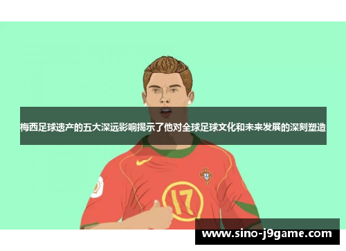 梅西足球遗产的五大深远影响揭示了他对全球足球文化和未来发展的深刻塑造