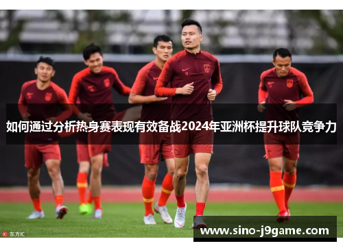 如何通过分析热身赛表现有效备战2024年亚洲杯提升球队竞争力