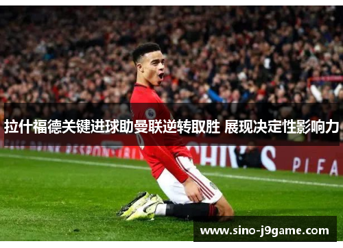 拉什福德关键进球助曼联逆转取胜 展现决定性影响力 拉什福德关键进球助曼联逆转取胜 展现决定性影响力