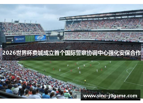 2026世界杯费城成立首个国际警察协调中心强化安保合作