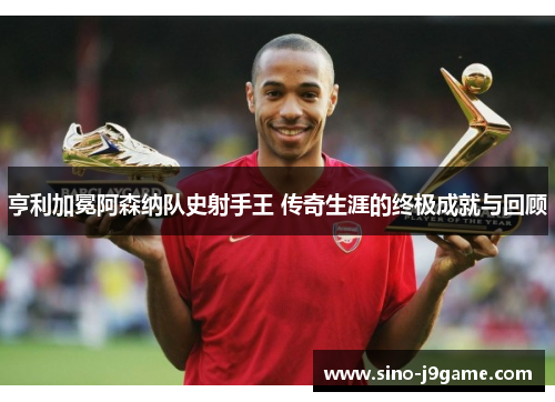 亨利加冕阿森纳队史射手王 传奇生涯的终极成就与回顾 亨利加冕阿森纳队史射手王 传奇生涯的终极成就与回顾