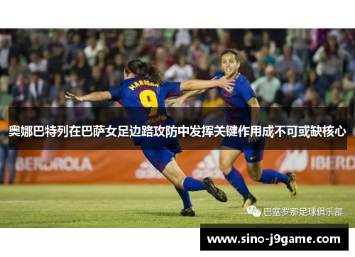 奥娜巴特列在巴萨女足边路攻防中发挥关键作用成不可或缺核心 奥娜巴特列在巴萨女足边路攻防中发挥关键作用成不可或缺核心