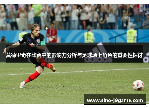 莫德里奇在比赛中的影响力分析与足球场上角色的重要性探讨
