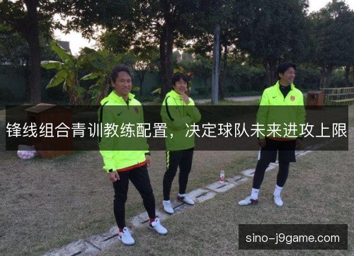 锋线组合青训教练配置，决定球队未来进攻上限